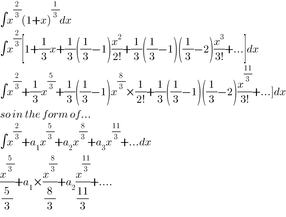 ∫x^(2/3) (1+x)^(1/3) dx  ∫x^(2/3) [1+(1/3)x+(1/3)((1/3)−1)(x^2 /(2!))+(1/3)((1/3)−1)((1/3)−2)(x^3 /(3!))+...]dx  ∫x^(2/3) +(1/3)x^(5/3) +(1/3)((1/3)−1)x^(8/3) ×(1/(2!))+(1/3)((1/3)−1)((1/3)−2)(x^((11)/3) /(3!))+...]dx  so in the form of...  ∫x^(2/3) +a_1 x^(5/3) +a_2 x^(8/3) +a_3 x^((11)/3) +...dx  (x^(5/3) /(5/3))+a_1 ×(x^(8/3) /(8/3))+a_2 (x^((11)/3) /((11)/3))+....  