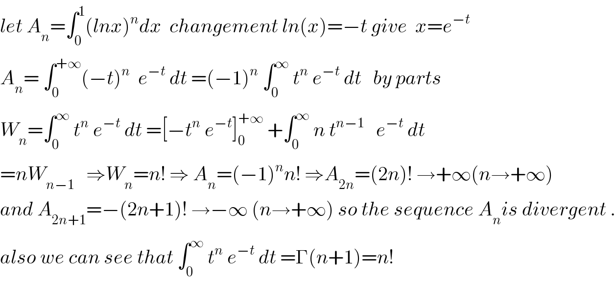 let A_n =∫_0 ^1 (lnx)^n dx  changement ln(x)=−t give  x=e^(−t)   A_n = ∫_0 ^(+∞) (−t)^n   e^(−t)  dt =(−1)^n  ∫_0 ^∞  t^n  e^(−t)  dt   by parts   W_n =∫_0 ^∞  t^n  e^(−t)  dt =[−t^n  e^(−t) ]_0 ^(+∞)  +∫_0 ^∞  n t^(n−1)    e^(−t)  dt  =nW_(n−1)    ⇒W_n =n! ⇒ A_n =(−1)^n n! ⇒A_(2n) =(2n)! →+∞(n→+∞)  and A_(2n+1) =−(2n+1)! →−∞ (n→+∞) so the sequence A_n is divergent .  also we can see that ∫_0 ^∞  t^n  e^(−t)  dt =Γ(n+1)=n!  