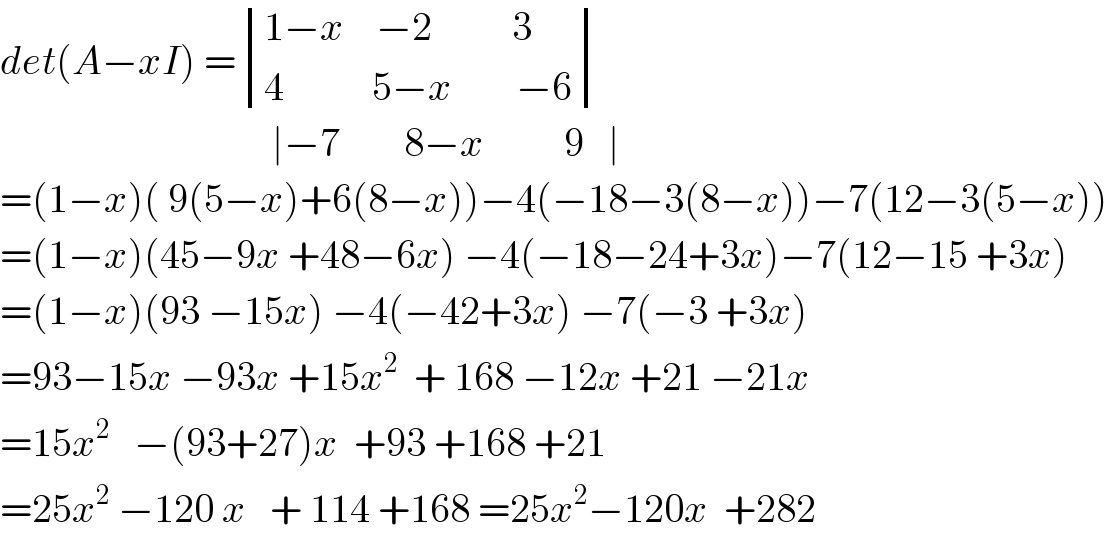 det(A−xI) = determinant (((1−x    −2          3)),((4           5−x        −6)))                                    ∣−7        8−x          9   ∣  =(1−x)( 9(5−x)+6(8−x))−4(−18−3(8−x))−7(12−3(5−x))  =(1−x)(45−9x +48−6x) −4(−18−24+3x)−7(12−15 +3x)  =(1−x)(93 −15x) −4(−42+3x) −7(−3 +3x)  =93−15x −93x +15x^2   + 168 −12x +21 −21x  =15x^2    −(93+27)x  +93 +168 +21  =25x^2  −120 x   + 114 +168 =25x^2 −120x  +282  