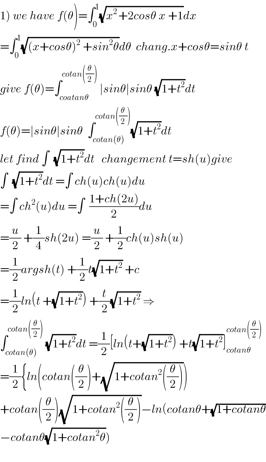 1) we have f(θ)=∫_0 ^1 (√(x^(2 ) +2cosθ x +1))dx  =∫_0 ^1 (√((x+cosθ)^2  +sin^2 θ))dθ  chang.x+cosθ=sinθ t  give f(θ)=∫_(coatanθ) ^(cotan((θ/2)))  ∣sinθ∣sinθ (√(1+t^2 ))dt  f(θ)=∣sinθ∣sinθ  ∫_(cotan(θ)) ^(cotan((θ/2))) (√(1+t^2 ))dt  let find ∫  (√(1+t^2 ))dt   changement t=sh(u)give  ∫  (√(1+t^2 ))dt =∫ ch(u)ch(u)du  =∫ ch^2 (u)du =∫  ((1+ch(2u))/2)du  =(u/2) +(1/4)sh(2u) =(u/2) +(1/2)ch(u)sh(u)  =(1/2)argsh(t) +(1/2)t(√(1+t^2 )) +c  =(1/2)ln(t +(√(1+t^2 ))) +(t/2)(√(1+t^2 )) ⇒  ∫_(cotan(θ)) ^(cotan((θ/2)))  (√(1+t^2 ))dt =(1/2)[ln(t+(√(1+t^2 ))) +t(√(1+t^2 ))]_(cotanθ) ^(cotan((θ/2)))   =(1/2){ln(cotan((θ/2))+(√(1+cotan^2 ((θ/2)))))  +cotan((θ/2))(√(1+cotan^2 ((θ/2))))−ln(cotanθ+(√(1+cotanθ))  −cotanθ(√(1+cotan^2 θ)))    