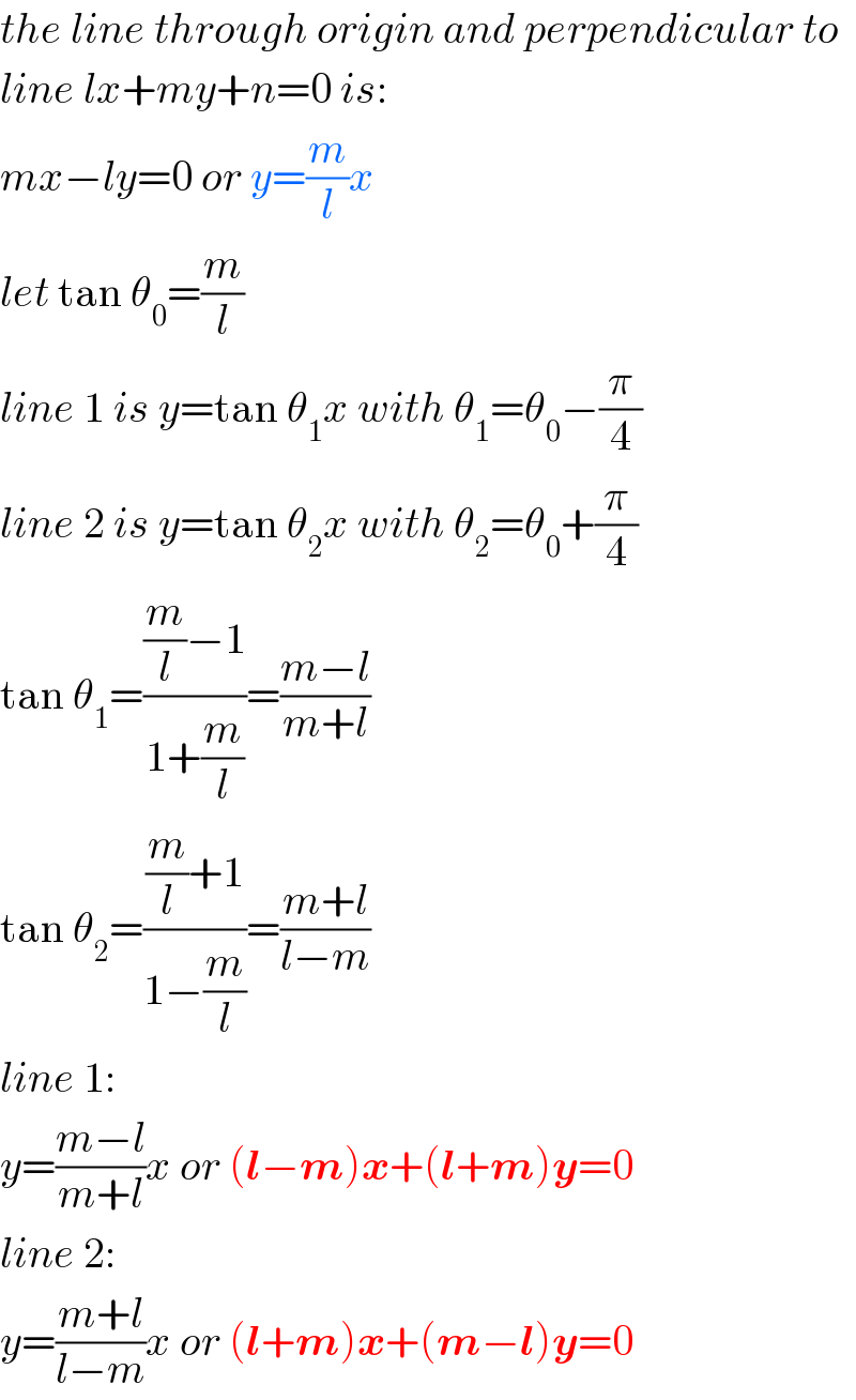 the line through origin and perpendicular to  line lx+my+n=0 is:  mx−ly=0 or y=(m/l)x  let tan θ_0 =(m/l)  line 1 is y=tan θ_1 x with θ_1 =θ_0 −(π/4)  line 2 is y=tan θ_2 x with θ_2 =θ_0 +(π/4)  tan θ_1 =(((m/l)−1)/(1+(m/l)))=((m−l)/(m+l))  tan θ_2 =(((m/l)+1)/(1−(m/l)))=((m+l)/(l−m))  line 1:  y=((m−l)/(m+l))x or (l−m)x+(l+m)y=0  line 2:  y=((m+l)/(l−m))x or (l+m)x+(m−l)y=0  