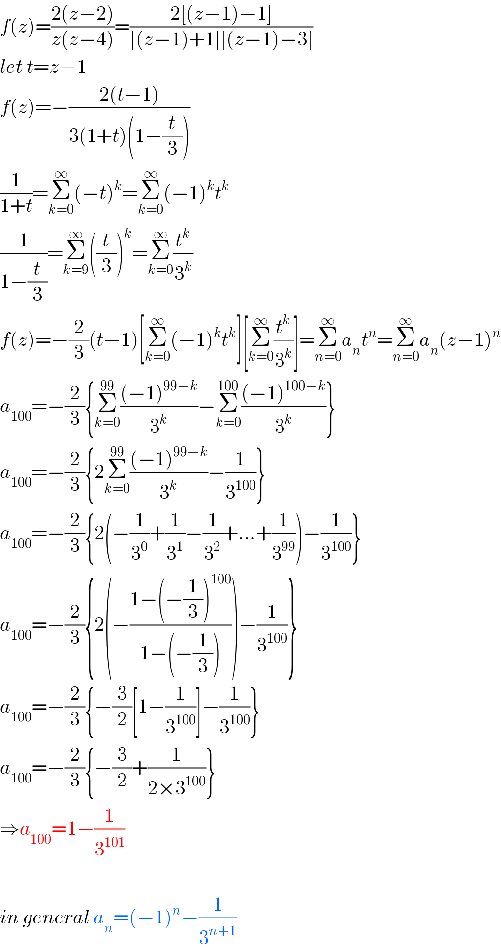 f(z)=((2(z−2))/(z(z−4)))=((2[(z−1)−1])/([(z−1)+1][(z−1)−3]))  let t=z−1  f(z)=−((2(t−1))/(3(1+t)(1−(t/3))))  (1/(1+t))=Σ_(k=0) ^∞ (−t)^k =Σ_(k=0) ^∞ (−1)^k t^k   (1/(1−(t/3)))=Σ_(k=9) ^∞ ((t/3))^k =Σ_(k=0) ^∞ (t^k /3^k )  f(z)=−(2/3)(t−1)[Σ_(k=0) ^∞ (−1)^k t^k ][Σ_(k=0) ^∞ (t^k /3^k )]=Σ_(n=0) ^∞ a_n t^n =Σ_(n=0) ^∞ a_n (z−1)^n   a_(100) =−(2/3){Σ_(k=0) ^(99) (((−1)^(99−k) )/3^k )−Σ_(k=0) ^(100) (((−1)^(100−k) )/3^k )}  a_(100) =−(2/3){2Σ_(k=0) ^(99) (((−1)^(99−k) )/3^k )−(1/3^(100) )}  a_(100) =−(2/3){2(−(1/3^0 )+(1/3^1 )−(1/3^2 )+...+(1/3^(99) ))−(1/3^(100) )}  a_(100) =−(2/3){2(−((1−(−(1/3))^(100) )/(1−(−(1/3)))))−(1/3^(100) )}  a_(100) =−(2/3){−(3/2)[1−(1/3^(100) )]−(1/3^(100) )}  a_(100) =−(2/3){−(3/2)+(1/(2×3^(100) ))}  ⇒a_(100) =1−(1/3^(101) )    in general a_n =(−1)^n −(1/3^(n+1) )  