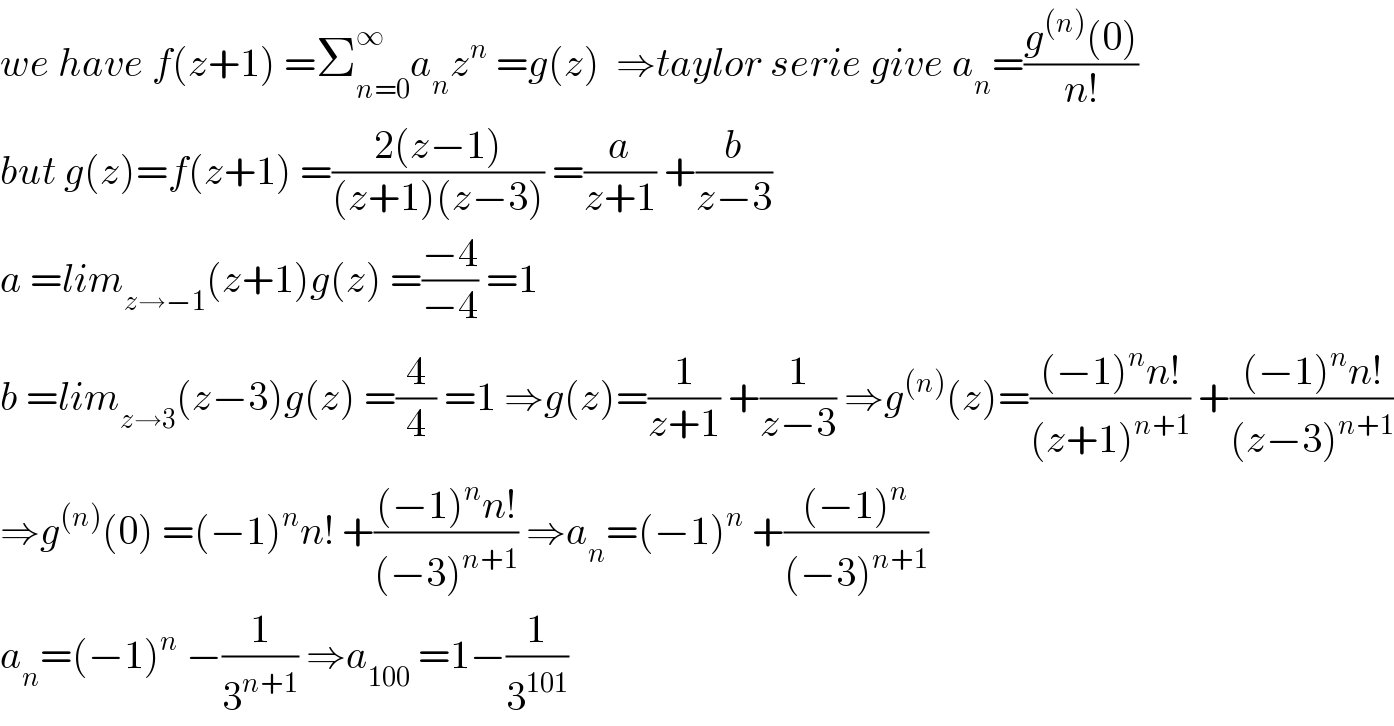 we have f(z+1) =Σ_(n=0) ^∞ a_n z^n  =g(z)  ⇒taylor serie give a_n =((g^((n)) (0))/(n!))  but g(z)=f(z+1) =((2(z−1))/((z+1)(z−3))) =(a/(z+1)) +(b/(z−3))  a =lim_(z→−1) (z+1)g(z) =((−4)/(−4)) =1  b =lim_(z→3) (z−3)g(z) =(4/4) =1 ⇒g(z)=(1/(z+1)) +(1/(z−3)) ⇒g^((n)) (z)=(((−1)^n n!)/((z+1)^(n+1) )) +(((−1)^n n!)/((z−3)^(n+1) ))  ⇒g^((n)) (0) =(−1)^n n! +(((−1)^n n!)/((−3)^(n+1) )) ⇒a_n =(−1)^n  +(((−1)^n )/((−3)^(n+1) ))  a_n =(−1)^n  −(1/3^(n+1) ) ⇒a_(100)  =1−(1/3^(101) )  