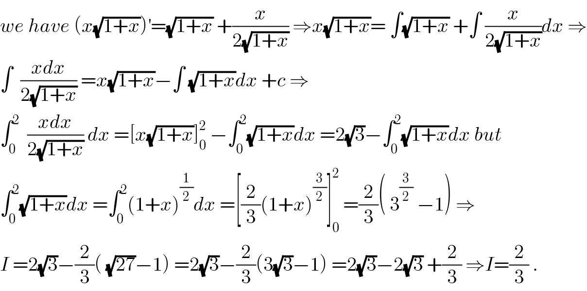 we have (x(√(1+x)))^′ =(√(1+x)) +(x/(2(√(1+x)))) ⇒x(√(1+x))= ∫(√(1+x)) +∫ (x/(2(√(1+x))))dx ⇒  ∫  ((xdx)/(2(√(1+x)))) =x(√(1+x))−∫ (√(1+x))dx +c ⇒  ∫_0 ^2   ((xdx)/(2(√(1+x)))) dx =[x(√(1+x))]_0 ^2  −∫_0 ^2 (√(1+x))dx =2(√3)−∫_0 ^2 (√(1+x))dx but  ∫_0 ^2 (√(1+x))dx =∫_0 ^2 (1+x)^(1/2) dx =[(2/3)(1+x)^(3/2) ]_0 ^2  =(2/3)( 3^(3/2)  −1) ⇒  I =2(√3)−(2/3)( (√(27))−1) =2(√3)−(2/3)(3(√3)−1) =2(√3)−2(√3) +(2/3) ⇒I=(2/3) .  