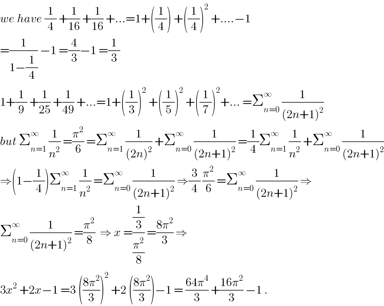 we have (1/4) +(1/(16)) +(1/(16)) +...=1+((1/4)) +((1/4))^2  +....−1  =(1/(1−(1/4))) −1 =(4/3)−1 =(1/3)  1+(1/9) +(1/(25)) +(1/(49)) +...=1+((1/3))^2  +((1/5))^2  +((1/7))^2 +... =Σ_(n=0) ^∞  (1/((2n+1)^2 ))  but Σ_(n=1) ^∞  (1/n^2 ) =(π^2 /6) =Σ_(n=1) ^∞  (1/((2n)^2 )) +Σ_(n=0) ^∞  (1/((2n+1)^2 )) =(1/4)Σ_(n=1) ^∞  (1/n^2 ) +Σ_(n=0) ^∞  (1/((2n+1)^2 ))  ⇒(1−(1/4))Σ_(n=1) ^∞  (1/n^2 ) =Σ_(n=0) ^∞  (1/((2n+1)^2 )) ⇒(3/4) (π^2 /6) =Σ_(n=0) ^∞  (1/((2n+1)^2 )) ⇒  Σ_(n=0) ^∞  (1/((2n+1)^2 )) =(π^2 /8)  ⇒ x =((1/3)/(π^2 /8)) =((8π^2 )/3) ⇒  3x^2  +2x−1 =3 (((8π^2 )/3))^2  +2 (((8π^2 )/3))−1 = ((64π^4 )/3) +((16π^2 )/3) −1 .  