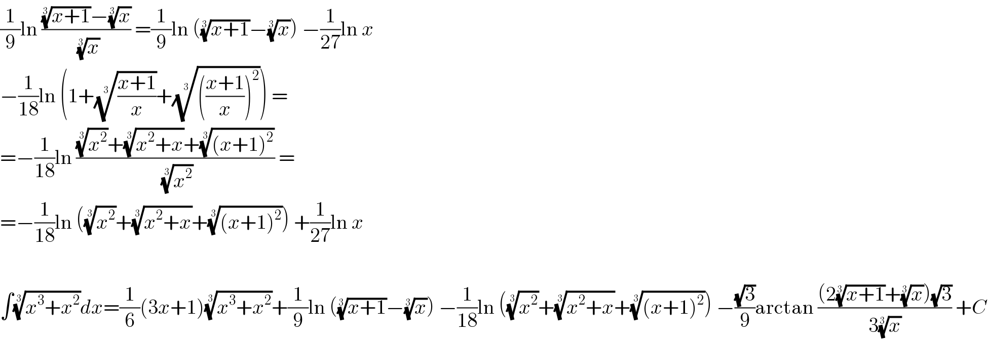 (1/9)ln ((((x+1))^(1/3) −(x)^(1/3) )/(x)^(1/3) ) =(1/9)ln (((x+1))^(1/3) −(x)^(1/3) ) −(1/(27))ln x  −(1/(18))ln (1+(((x+1)/x))^(1/3) +(((((x+1)/x))^2 ))^(1/3) ) =  =−(1/(18))ln (((x^2 )^(1/3) +((x^2 +x))^(1/3) +(((x+1)^2 ))^(1/3) )/(x^2 )^(1/3) ) =  =−(1/(18))ln ((x^2 )^(1/3) +((x^2 +x))^(1/3) +(((x+1)^2 ))^(1/3) ) +(1/(27))ln x    ∫((x^3 +x^2 ))^(1/3) dx=(1/6)(3x+1)((x^3 +x^2 ))^(1/3) +(1/9)ln (((x+1))^(1/3) −(x)^(1/3) ) −(1/(18))ln ((x^2 )^(1/3) +((x^2 +x))^(1/3) +(((x+1)^2 ))^(1/3) ) −((√3)/9)arctan (((2((x+1))^(1/3) +(x)^(1/3) )(√3))/(3(x)^(1/3) )) +C  