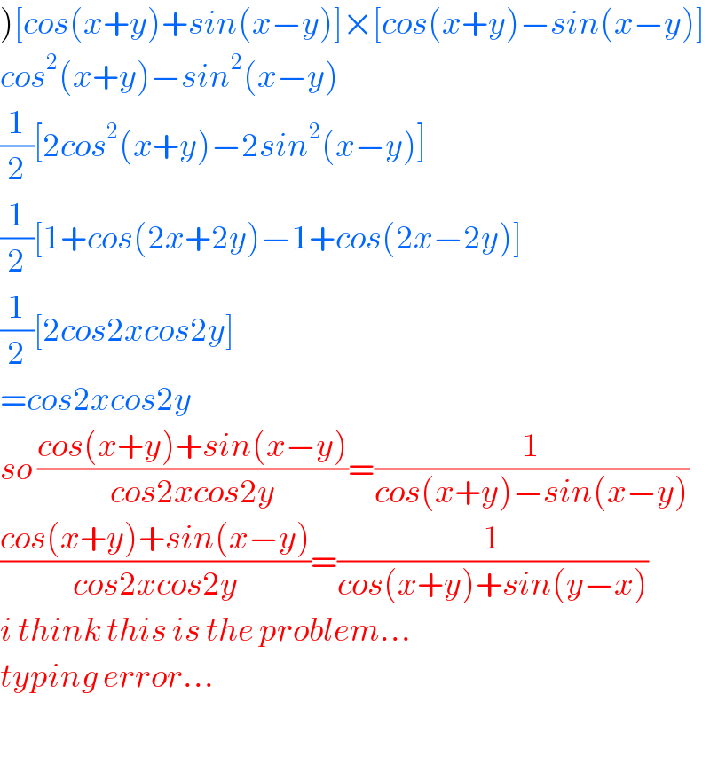 )[cos(x+y)+sin(x−y)]×[cos(x+y)−sin(x−y)]  cos^2 (x+y)−sin^2 (x−y)  (1/2)[2cos^2 (x+y)−2sin^2 (x−y)]  (1/2)[1+cos(2x+2y)−1+cos(2x−2y)]  (1/2)[2cos2xcos2y]  =cos2xcos2y  so ((cos(x+y)+sin(x−y))/(cos2xcos2y))=(1/(cos(x+y)−sin(x−y)))  ((cos(x+y)+sin(x−y))/(cos2xcos2y))=(1/(cos(x+y)+sin(y−x)))  i think this is the problem...  typing error...    