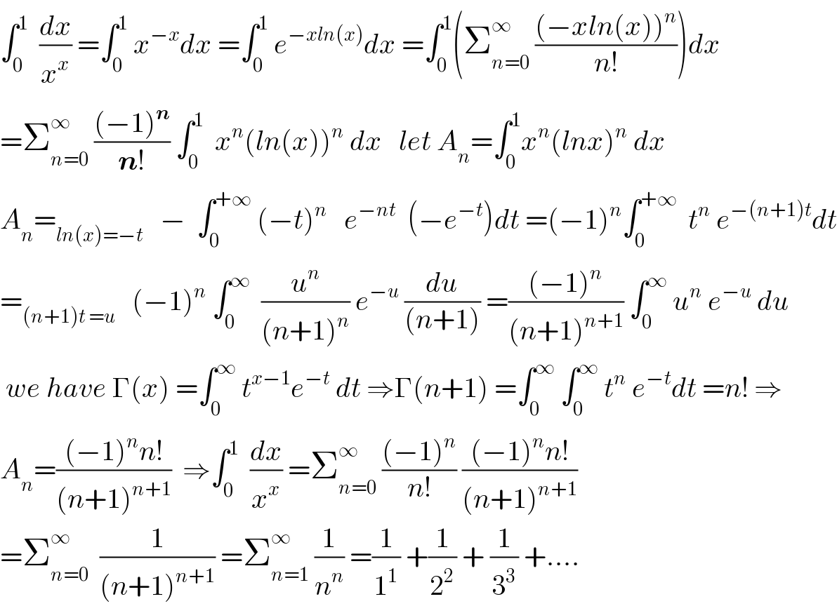 ∫_0 ^1   (dx/x^x ) =∫_0 ^1  x^(−x) dx =∫_0 ^1  e^(−xln(x)) dx =∫_0 ^1 (Σ_(n=0) ^∞  (((−xln(x))^n )/(n!)))dx  =Σ_(n=0) ^∞  (((−1)^n )/(n!)) ∫_0 ^1   x^n (ln(x))^n  dx   let A_n =∫_0 ^1 x^n (lnx)^n  dx  A_n =_(ln(x)=−t)    −  ∫_0 ^(+∞)  (−t)^n    e^(−nt)   (−e^(−t) )dt =(−1)^n ∫_0 ^(+∞)   t^n  e^(−(n+1)t) dt  =_((n+1)t =u)    (−1)^n  ∫_0 ^∞   (u^n /((n+1)^n )) e^(−u)  (du/((n+1))) =(((−1)^n )/((n+1)^(n+1) )) ∫_0 ^∞  u^n  e^(−u)  du   we have Γ(x) =∫_0 ^∞  t^(x−1) e^(−t)  dt ⇒Γ(n+1) =∫_0 ^∞  ∫_0 ^∞  t^n  e^(−t) dt =n! ⇒  A_n =(((−1)^n n!)/((n+1)^(n+1) ))  ⇒∫_0 ^1   (dx/x^x ) =Σ_(n=0) ^∞  (((−1)^n )/(n!)) (((−1)^n n!)/((n+1)^(n+1) ))  =Σ_(n=0) ^∞   (1/((n+1)^(n+1) )) =Σ_(n=1) ^∞  (1/n^n ) =(1/1^1 ) +(1/2^2 ) + (1/3^3 ) +....  