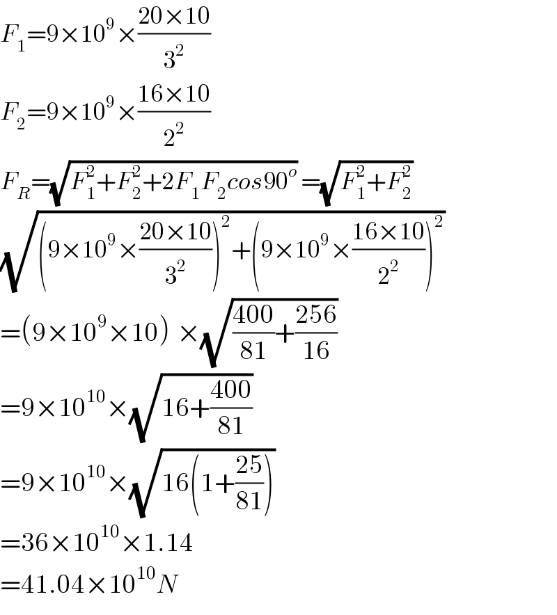 F_1 =9×10^9 ×((20×10)/3^2 )  F_2 =9×10^9 ×((16×10)/2^2 )  F_R =(√(F_1 ^2 +F_2 ^2 +2F_1 F_2 cos90^o )) =(√(F_1 ^2 +F_2 ^2 ))   (√((9×10^9 ×((20×10)/3^2 ))^2 +(9×10^9 ×((16×10)/2^2 ))^2 ))   =(9×10^9 ×10)^ ×(√(((400)/(81))+((256)/(16))))   =9×10^(10) ×(√(16+((400)/(81))))   =9×10^(10) ×(√(16(1+((25)/(81)))))   =36×10^(10) ×1.14  =41.04×10^(10) N  