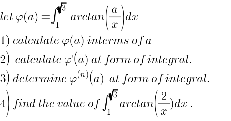let ϕ(a) =∫_1 ^(√3)   arctan((a/x))dx  1) calculate ϕ(a) interms of a  2)  calculate ϕ^′ (a) at form of integral.  3) determine ϕ^((n)) (a)  at form of integral.  4) find the value of ∫_1 ^(√3)  arctan((2/x))dx .  