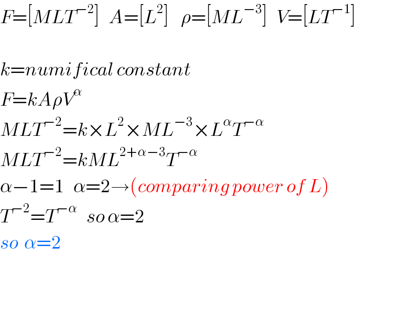F=[MLT^(−2) ]   A=[L^2 ]    ρ=[ML^(−3) ]   V=[LT^(−1) ]    k=numifical constant  F=kAρV^α   MLT^(−2) =k×L^2 ×ML^(−3) ×L^α T^(−α)   MLT^(−2) =kML^(2+α−3) T^(−α)   α−1=1   α=2→(comparing power of L)  T^(−2) =T^(−α)    so α=2  so  α=2      