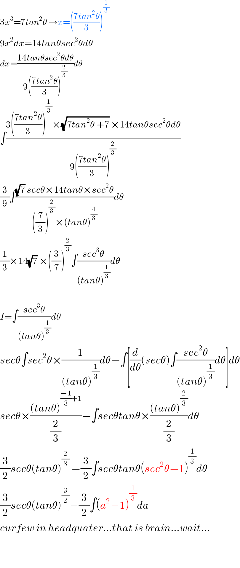 3x^3 =7tan^2 θ →x=(((7tan^2 θ)/3))^(1/3)   9x^2 dx=14tanθsec^2 θdθ  dx=((14tanθsec^2 θdθ)/(9(((7tan^2 θ)/3))^(2/3) ))dθ  ∫((3(((7tan^2 θ)/3))^(1/3) ×(√(7tan^2 θ +7)) ×14tanθsec^2 θdθ)/(9(((7tan^2 θ)/3))^(2/3) ))  (3/9)∫(((√7) secθ×14tanθ×sec^2 θ)/(((7/3))^(2/3) ×(tanθ)^(4/3) ))dθ  (1/3)×14(√7) ×((3/7))^(2/3) ∫((sec^3 θ)/((tanθ)^(1/3) ))dθ    I=∫((sec^3 θ)/((tanθ)^(1/3) ))dθ  secθ∫sec^2 θ×(1/((tanθ)^(1/3) ))dθ−∫[(d/dθ)(secθ)∫((sec^2 θ)/((tanθ)^(1/3) ))dθ]dθ  secθ×(((tanθ)^(((−1)/3)+1) )/(2/3))−∫secθtanθ×(((tanθ)^(2/3) )/(2/3))dθ  (3/2)secθ(tanθ)^(2/3)  −(3/2)∫secθtanθ(sec^2 θ−1)^(1/3) dθ  (3/2)secθ(tanθ)^(3/2) −(3/2)∫(a^2 −1)^(1/3) da  curfew in headquater...that is brain...wait...      