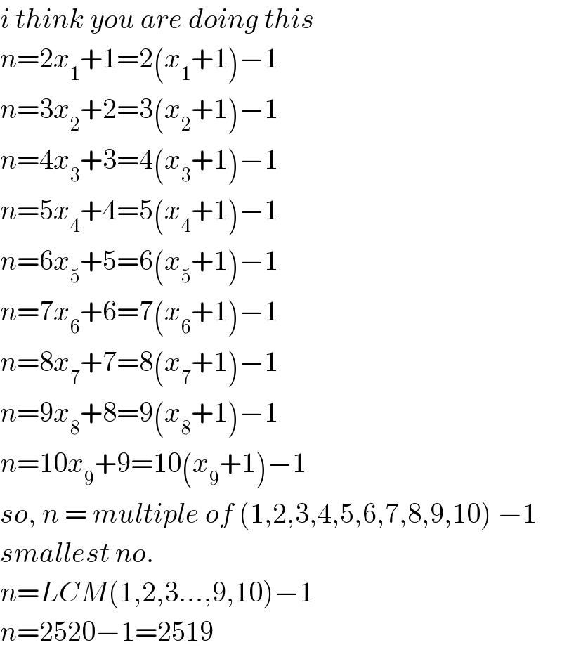i think you are doing this  n=2x_1 +1=2(x_1 +1)−1  n=3x_2 +2=3(x_2 +1)−1  n=4x_3 +3=4(x_3 +1)−1  n=5x_4 +4=5(x_4 +1)−1  n=6x_5 +5=6(x_5 +1)−1  n=7x_6 +6=7(x_6 +1)−1  n=8x_7 +7=8(x_7 +1)−1  n=9x_8 +8=9(x_8 +1)−1  n=10x_9 +9=10(x_9 +1)−1  so, n = multiple of (1,2,3,4,5,6,7,8,9,10) −1  smallest no.  n=LCM(1,2,3...,9,10)−1  n=2520−1=2519  