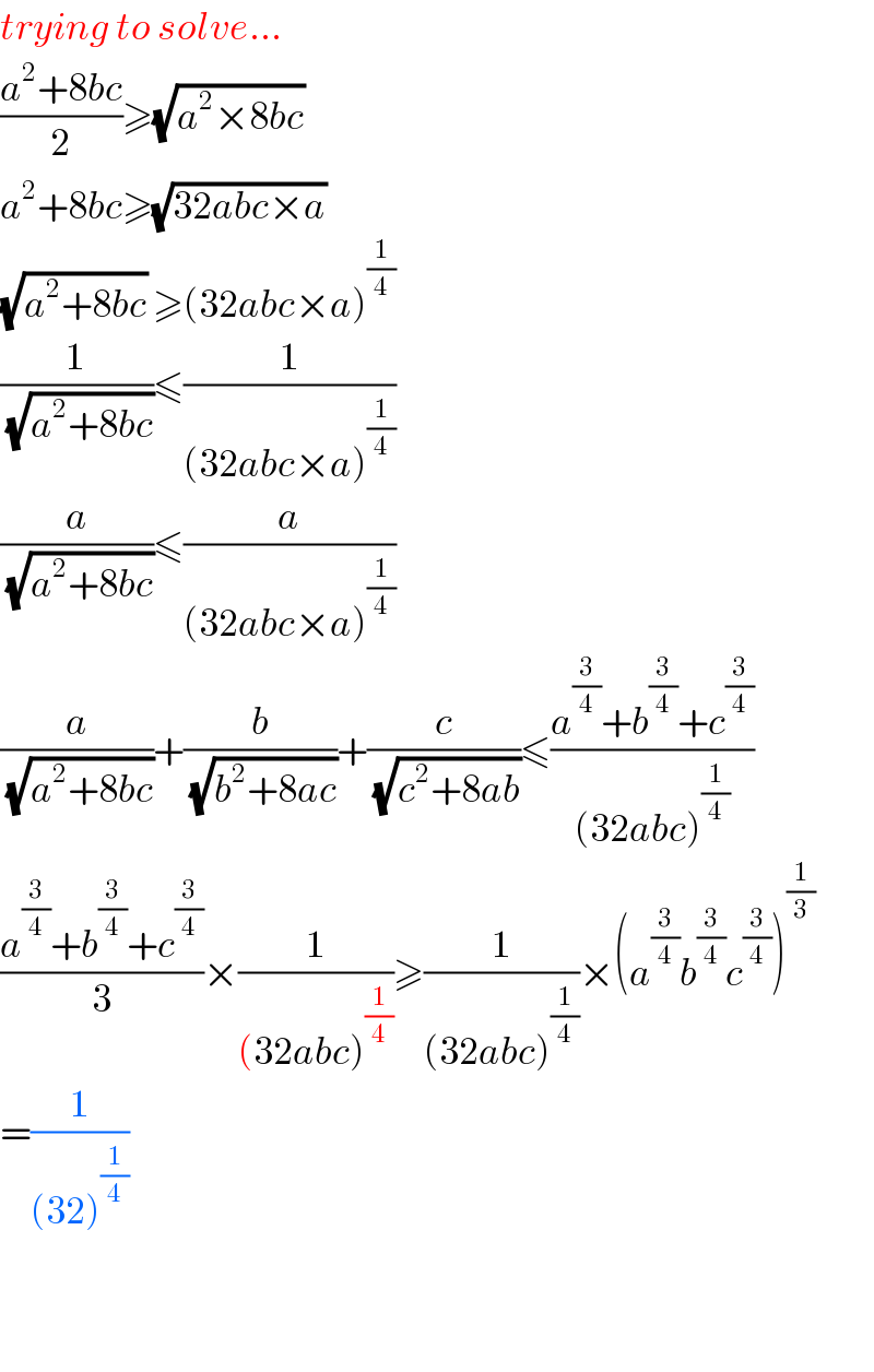 trying to solve...  ((a^2 +8bc)/2)≥(√(a^2 ×8bc))  a^2 +8bc≥(√(32abc×a))  (√(a^2 +8bc)) ≥(32abc×a)^(1/4)   (1/(√(a^2 +8bc)))≤(1/((32abc×a)^(1/4) ))  (a/(√(a^2 +8bc)))≤(a/((32abc×a)^(1/4) ))  (a/(√(a^2 +8bc)))+(b/(√(b^2 +8ac)))+(c/(√(c^2 +8ab)))≤((a^(3/4) +b^(3/4) +c^(3/4) )/((32abc)^(1/4) ))  ((a^(3/4) +b^(3/4) +c^(3/4) )/3)×(1/((32abc)^(1/4) ))≥(1/((32abc)^(1/4) ))×(a^(3/4) b^(3/4) c^(3/4) )^(1/3)   =(1/((32)^(1/4) ))      