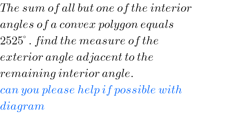 The sum of all but one of the interior  angles of a convex polygon equals   2525° . find the measure of the  exterior angle adjacent to the  remaining interior angle.   can you please help if possible with  diagram   