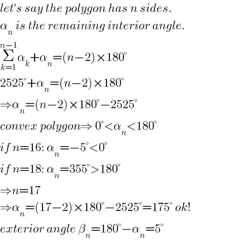 let′s say the polygon has n sides.  α_n  is the remaining interior angle.  Σ_(k=1) ^(n−1) α_k +α_n =(n−2)×180°  2525°+α_n =(n−2)×180°  ⇒α_n =(n−2)×180°−2525°  convex polygon⇒ 0°<α_n <180°  if n=16: α_n =−5°<0°  if n=18: α_n =355°>180°  ⇒n=17  ⇒α_n =(17−2)×180°−2525°=175° ok!  exterior angle β_n =180°−α_n =5°  