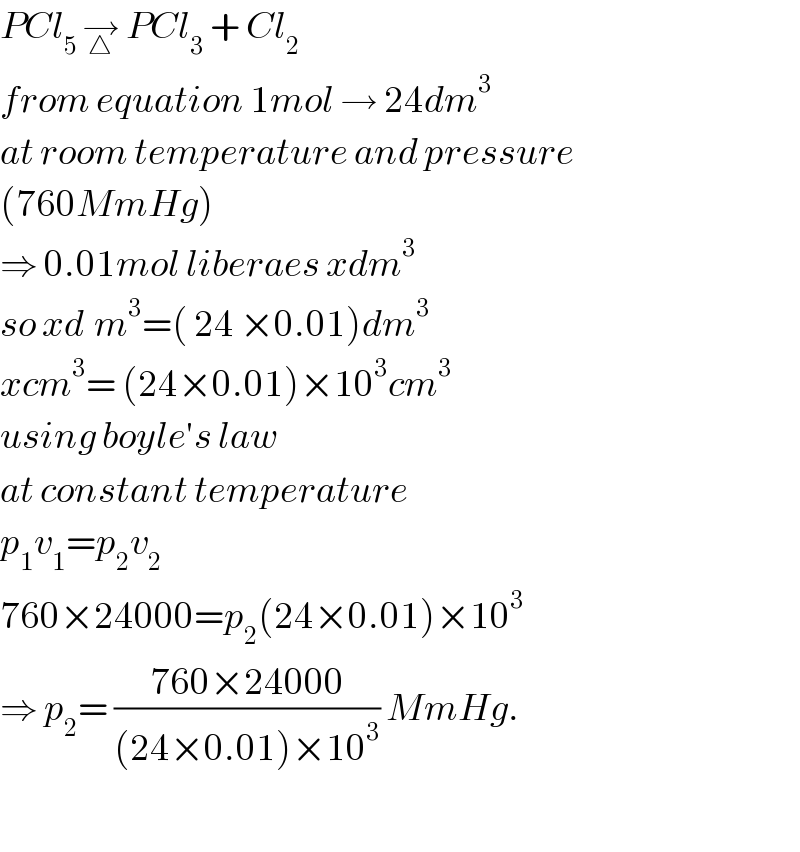 PCl_(5 ) →_△  PCl_3  + Cl_2   from equation 1mol → 24dm^3   at room temperature and pressure  (760MmHg)  ⇒ 0.01mol liberaes xdm^3   so xd^ m^3 =( 24 ×0.01)dm^3   xcm^3 = (24×0.01)×10^3 cm^3   using boyle′s law   at constant temperature  p_1 v_1 =p_2 v_2   760×24000=p_2 (24×0.01)×10^3   ⇒ p_2 = ((760×24000)/((24×0.01)×10^3 )) MmHg.    