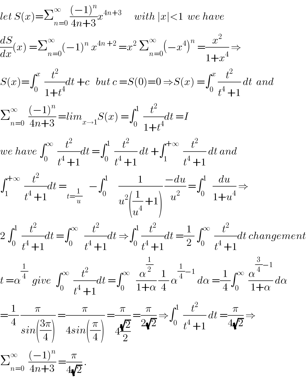 let S(x)=Σ_(n=0) ^∞  (((−1)^n )/(4n+3))x^(4n+3)       with ∣x∣<1  we have  (dS/dx)(x) =Σ_(n=0) ^∞ (−1)^n  x^(4n +2)  =x^2  Σ_(n=0) ^∞ (−x^4 )^n  =(x^2 /(1+x^4 )) ⇒  S(x)=∫_0 ^x   (t^2 /(1+t^4 ))dt +c   but c =S(0)=0 ⇒S(x) =∫_0 ^x  (t^2 /(t^4  +1)) dt  and  Σ_(n=0) ^∞   (((−1)^n )/(4n+3)) =lim_(x→1) S(x) =∫_0 ^1   (t^2 /(1+t^4 ))dt =I   we have ∫_0 ^∞   (t^2 /(t^4  +1))dt =∫_0 ^1   (t^2 /(t^4  +1)) dt +∫_1 ^(+∞)   (t^2 /(t^4  +1)) dt and   ∫_1 ^(+∞)   (t^2 /(t^4  +1))dt =_(t=(1/u))    −∫_0 ^1      (1/(u^2 ((1/u^4 ) +1))) ((−du)/u^2 ) =∫_0 ^1    (du/(1+u^4 )) ⇒  2 ∫_0 ^1   (t^2 /(t^4  +1))dt =∫_0 ^∞    (t^2 /(t^4  +1))dt ⇒∫_0 ^1  (t^2 /(t^4  +1))dt =(1/2) ∫_0 ^∞   (t^2 /(t^4  +1))dt changement   t =α^(1/4)   give  ∫_0 ^∞   (t^2 /(t^4  +1))dt =∫_0 ^∞    (α^(1/2) /(1+α)) (1/4) α^((1/4)−1)  dα =(1/4)∫_0 ^∞   (α^((3/4)−1) /(1+α)) dα  =(1/4) (π/(sin(((3π)/4)))) =(π/(4sin((π/4)))) =(π/(4((√2)/2))) =(π/(2(√2))) ⇒∫_0 ^1   (t^2 /(t^4  +1)) dt =(π/(4(√2))) ⇒  Σ_(n=0) ^∞   (((−1)^n )/(4n+3)) =(π/(4(√2))) .  