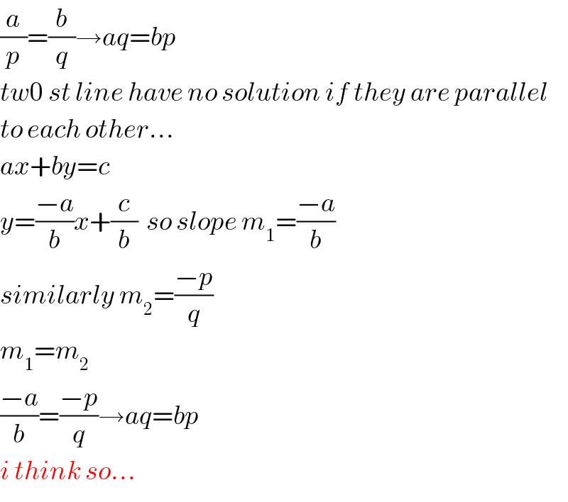 (a/p)=(b/q)→aq=bp  tw0 st line have no solution if they are parallel  to each other...  ax+by=c  y=((−a)/b)x+(c/b)  so slope m_1 =((−a)/b)  similarly m_2 =((−p)/q)  m_1 =m_2   ((−a)/b)=((−p)/q)→aq=bp  i think so...  