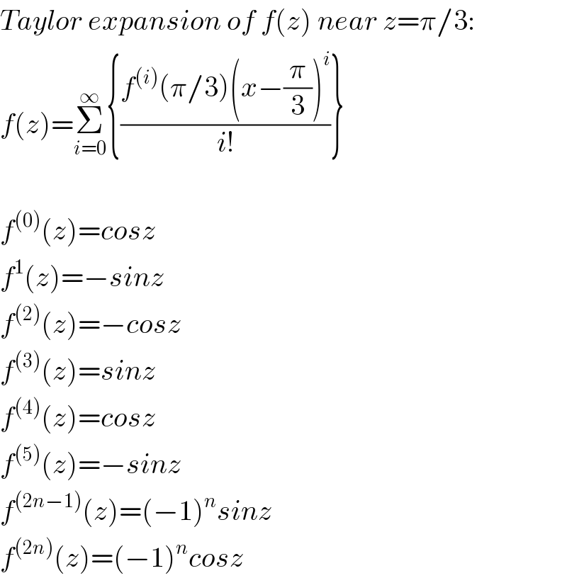 Taylor expansion of f(z) near z=π/3:  f(z)=Σ_(i=0) ^∞ {((f^((i)) (π/3)(x−(π/3))^i )/(i!))}    f^((0)) (z)=cosz  f^1 (z)=−sinz  f^((2)) (z)=−cosz  f^((3)) (z)=sinz  f^((4)) (z)=cosz  f^((5)) (z)=−sinz  f^((2n−1)) (z)=(−1)^n sinz  f^((2n)) (z)=(−1)^n cosz  