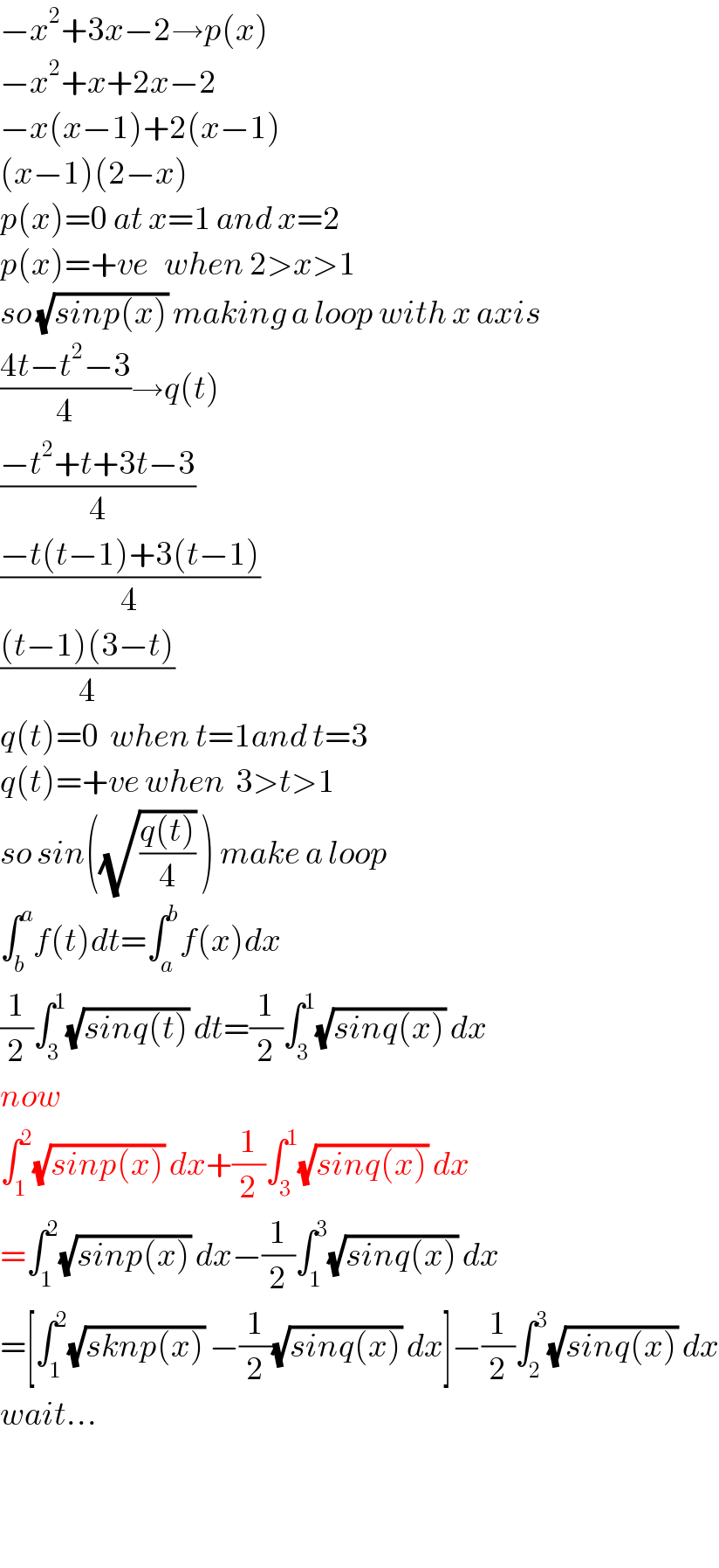 −x^2 +3x−2→p(x)  −x^2 +x+2x−2  −x(x−1)+2(x−1)  (x−1)(2−x)  p(x)=0 at x=1 and x=2  p(x)=+ve   when 2>x>1  so (√(sinp(x))) making a loop with x axis  ((4t−t^2 −3)/4)→q(t)  ((−t^2 +t+3t−3)/4)  ((−t(t−1)+3(t−1))/4)  (((t−1)(3−t))/4)  q(t)=0  when t=1and t=3  q(t)=+ve when  3>t>1  so sin((√((q(t))/4)) ) make a loop   ∫_b ^a f(t)dt=∫_a ^b f(x)dx  (1/2)∫_3 ^1 (√(sinq(t))) dt=(1/2)∫_3 ^1 (√(sinq(x))) dx  now  ∫_1 ^2 (√(sinp(x))) dx+(1/2)∫_3 ^1 (√(sinq(x))) dx  =∫_1 ^2 (√(sinp(x))) dx−(1/2)∫_1 ^3 (√(sinq(x))) dx  =[∫_1 ^2 (√(sknp(x))) −(1/2)(√(sinq(x))) dx]−(1/2)∫_2 ^3 (√(sinq(x))) dx  wait...      