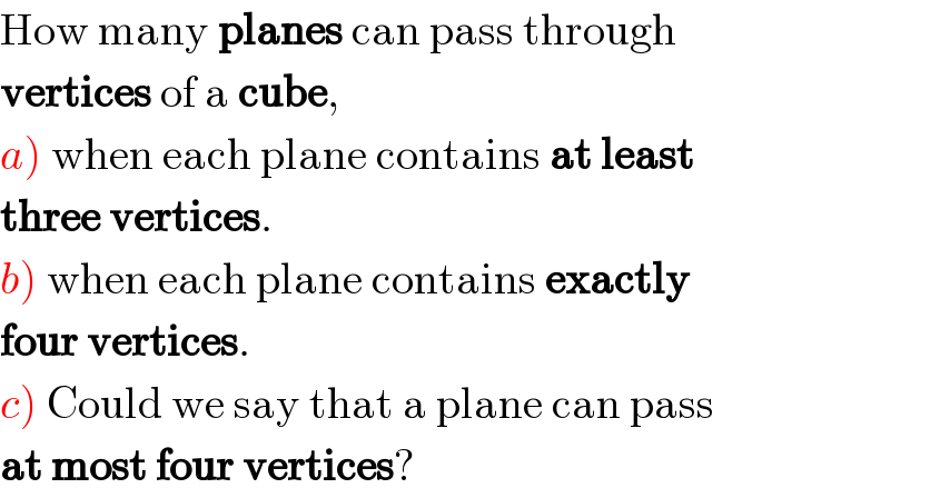 How many planes can pass through  vertices of a cube,  a) when each plane contains at least  three vertices.  b) when each plane contains exactly  four vertices.  c) Could we say that a plane can pass  at most four vertices?  