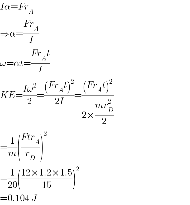 Iα=Fr_A   ⇒α=((Fr_A )/I)  ω=αt=((Fr_A t)/I)  KE=((Iω^2 )/2)=(((Fr_A t)^2 )/(2I))=(((Fr_A t)^2 )/(2×((mr_D ^2 )/2)))  =(1/m)(((Ftr_A )/r_D ))^2   =(1/(20))(((12×1.2×1.5)/(15)))^2   =0.104 J  