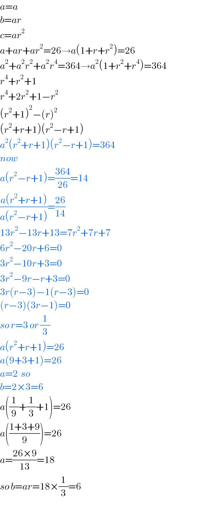 a=a  b=ar  c=ar^2   a+ar+ar^2 =26→a(1+r+r^2 )=26  a^2 +a^2 r^2 +a^2 r^4 =364→a^2 (1+r^2 +r^4 )=364  r^4 +r^2 +1  r^4 +2r^2 +1−r^2   (r^2 +1)^2 −(r)^2   (r^2 +r+1)(r^2 −r+1)  a^2 (r^2 +r+1)(r^2 −r+1)=364  now  a(r^2 −r+1)=((364)/(26))=14  ((a(r^2 +r+1))/(a(r^2 −r+1)))=((26)/(14))  13r^2 −13r+13=7r^2 +7r+7  6r^2 −20r+6=0  3r^2 −10r+3=0  3r^2 −9r−r+3=0  3r(r−3)−1(r−3)=0  (r−3)(3r−1)=0  so r=3 or (1/3)  a(r^2 +r+1)=26  a(9+3+1)=26  a=2  so  b=2×3=6  a((1/9)+(1/3)+1)=26  a(((1+3+9)/9))=26  a=((26×9)/(13))=18  so b=ar=18×(1/3)=6  