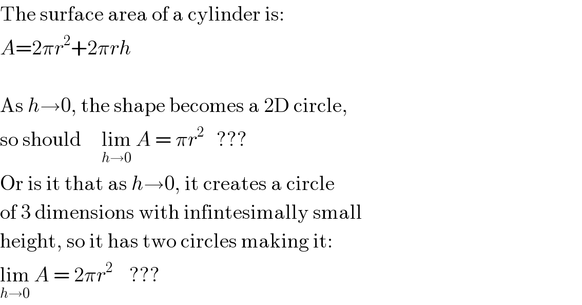 The surface area of a cylinder is:  A=2πr^2 +2πrh    As h→0, the shape becomes a 2D circle,  so should     lim_(h→0)  A = πr^2    ???  Or is it that as h→0, it creates a circle  of 3 dimensions with infintesimally small  height, so it has two circles making it:  lim_(h→0)  A = 2πr^2     ???  
