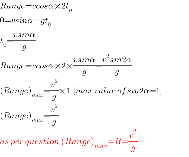 Range=vcosα×2t_o   0=vsinα−gt_0   t_0 =((vsinα)/g)  Range=vcosα×2×((vsinα)/g)=((v^2 sin2α)/g)  (Range)_(max) =(v^2 /g)×1  [max value of sin2α=1]  (Range)_(max) =(v^2 /g)  as per question (Range)_(max) =R=(v^2 /g)  