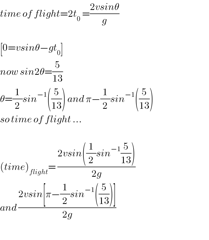 time of flight=2t_0  =((2vsinθ)/g)    [0=vsinθ−gt_0 ]  now sin2θ=(5/(13))  θ=(1/2)sin^(−1) ((5/(13))) and π−(1/2)sin^(−1) ((5/(13)))  so time of flight ...    (time)_(flight) = ((2vsin((1/2)sin^(−1) (5/(13))))/(2g))  and ((2vsin[π−(1/2)sin^(−1) ((5/(13)))])/(2g))    