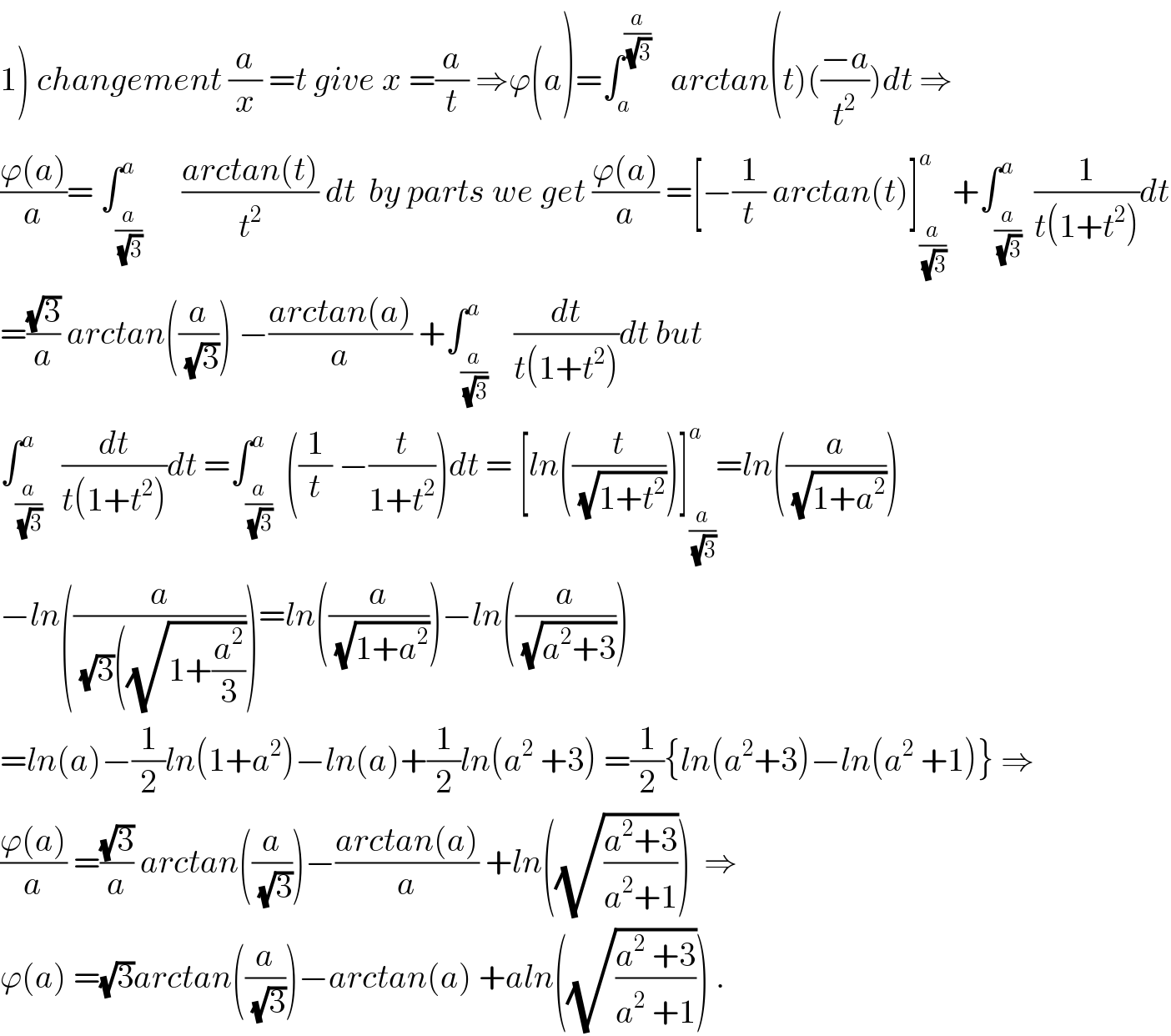 1) changement (a/x) =t give x =(a/t) ⇒ϕ(a)=∫_a ^(a/(√3))    arctan(t)(((−a)/t^2 ))dt ⇒  ((ϕ(a))/a)= ∫_(a/(√3)) ^a      ((arctan(t))/t^2 ) dt  by parts we get ((ϕ(a))/a) =[−(1/t) arctan(t)]_(a/(√3)) ^a  +∫_(a/(√3)) ^a  (1/(t(1+t^2 )))dt  =((√3)/a) arctan((a/(√3))) −((arctan(a))/a) +∫_(a/(√3)) ^a    (dt/(t(1+t^2 )))dt but  ∫_(a/(√3)) ^a   (dt/(t(1+t^2 )))dt =∫_(a/(√3)) ^a  ((1/t) −(t/(1+t^2 )))dt = [ln((t/(√(1+t^2 ))))]_(a/(√3)) ^a =ln((a/(√(1+a^2 ))))  −ln((a/((√3)((√(1+(a^2 /3))))))=ln((a/(√(1+a^2 ))))−ln((a/(√(a^2 +3))))  =ln(a)−(1/2)ln(1+a^2 )−ln(a)+(1/2)ln(a^2  +3) =(1/2){ln(a^2 +3)−ln(a^2  +1)} ⇒  ((ϕ(a))/a) =((√3)/a) arctan((a/(√3)))−((arctan(a))/a) +ln((√((a^2 +3)/(a^2 +1))))  ⇒  ϕ(a) =(√3)arctan((a/(√3)))−arctan(a) +aln((√((a^2  +3)/(a^2  +1)))) .  