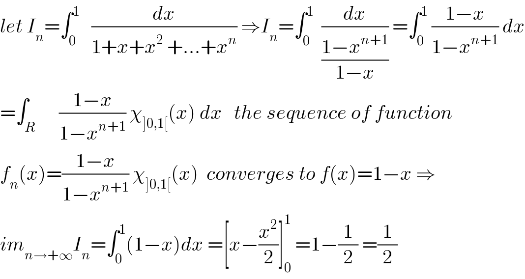 let I_n =∫_0 ^1    (dx/(1+x+x^2  +...+x^n )) ⇒I_n =∫_0 ^1   (dx/((1−x^(n+1) )/(1−x))) =∫_0 ^1  ((1−x)/(1−x^(n+1) )) dx  =∫_R      ((1−x)/(1−x^(n+1) )) χ_(]0,1[) (x) dx   the sequence of function  f_n (x)=((1−x)/(1−x^(n+1) )) χ_(]0,1[) (x)  converges to f(x)=1−x ⇒  im_(n→+∞) I_n =∫_0 ^1 (1−x)dx =[x−(x^2 /2)]_0 ^1  =1−(1/2) =(1/2)  