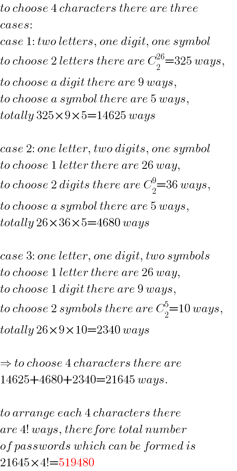 to choose 4 characters there are three  cases:  case 1: two letters, one digit, one symbol  to choose 2 letters there are C_2 ^(26) =325 ways,  to choose a digit there are 9 ways,  to choose a symbol there are 5 ways,  totally 325×9×5=14625 ways    case 2: one letter, two digits, one symbol  to choose 1 letter there are 26 way,  to choose 2 digits there are C_2 ^9 =36 ways,  to choose a symbol there are 5 ways,  totally 26×36×5=4680 ways    case 3: one letter, one digit, two symbols  to choose 1 letter there are 26 way,  to choose 1 digit there are 9 ways,  to choose 2 symbols there are C_2 ^5 =10 ways,  totally 26×9×10=2340 ways    ⇒ to choose 4 characters there are  14625+4680+2340=21645 ways.    to arrange each 4 characters there  are 4! ways, therefore total number  of passwords which can be formed is  21645×4!=519480  