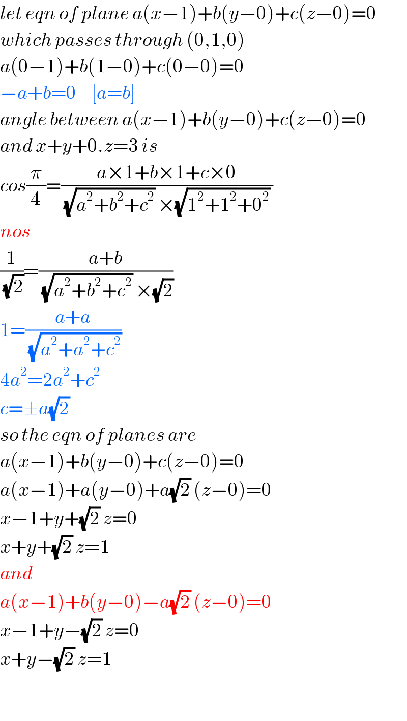 let eqn of plane a(x−1)+b(y−0)+c(z−0)=0  which passes through (0,1,0)  a(0−1)+b(1−0)+c(0−0)=0  −a+b=0     [a=b]  angle between a(x−1)+b(y−0)+c(z−0)=0  and x+y+0.z=3 is  cos(π/4)=((a×1+b×1+c×0)/((√(a^2 +b^2 +c^2 )) ×(√(1^2 +1^2 +0^2 )) ))  nos  (1/(√2))=((a+b)/((√(a^2 +b^2 +c^2 )) ×(√2)))  1=((a+a)/(√(a^2 +a^2 +c^2 )))  4a^2 =2a^2 +c^2   c=±a(√2)   so the eqn of planes are  a(x−1)+b(y−0)+c(z−0)=0  a(x−1)+a(y−0)+a(√2) (z−0)=0  x−1+y+(√2) z=0  x+y+(√2) z=1  and  a(x−1)+b(y−0)−a(√2) (z−0)=0  x−1+y−(√2) z=0  x+y−(√2) z=1    