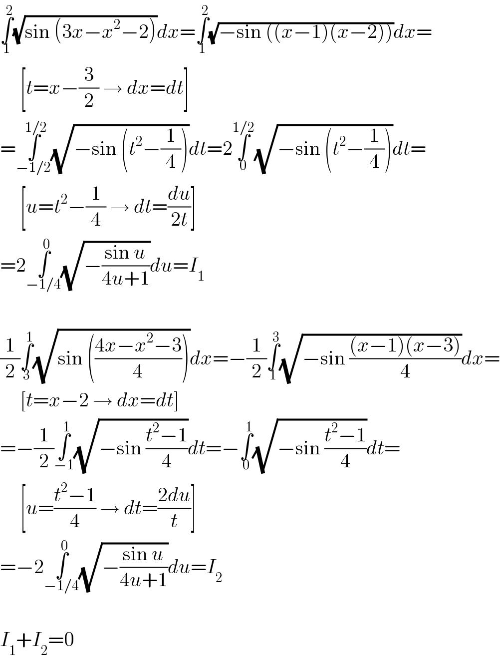 ∫_1 ^2 (√(sin (3x−x^2 −2)))dx=∫_1 ^2 (√(−sin ((x−1)(x−2))))dx=       [t=x−(3/2) → dx=dt]  =∫_(−1/2) ^(1/2) (√(−sin (t^2 −(1/4))))dt=2∫_0 ^(1/2) (√(−sin (t^2 −(1/4))))dt=       [u=t^2 −(1/4) → dt=(du/(2t))]  =2∫_(−1/4) ^0 (√(−((sin u)/(4u+1))))du=I_1     (1/2)∫_3 ^1 (√(sin (((4x−x^2 −3)/4))))dx=−(1/2)∫_1 ^3 (√(−sin (((x−1)(x−3))/4)))dx=       [t=x−2 → dx=dt]  =−(1/2)∫_(−1) ^1 (√(−sin ((t^2 −1)/4)))dt=−∫_0 ^1 (√(−sin ((t^2 −1)/4)))dt=       [u=((t^2 −1)/4) → dt=((2du)/t)]  =−2∫_(−1/4) ^0 (√(−((sin u)/(4u+1))))du=I_2     I_1 +I_2 =0  