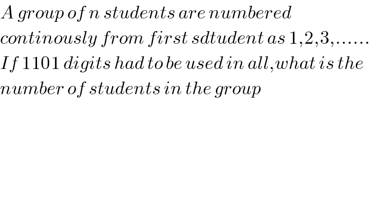 A group of n students are numbered  continously from first sdtudent as 1,2,3,......  If 1101 digits had to be used in all,what is the   number of students in the group  