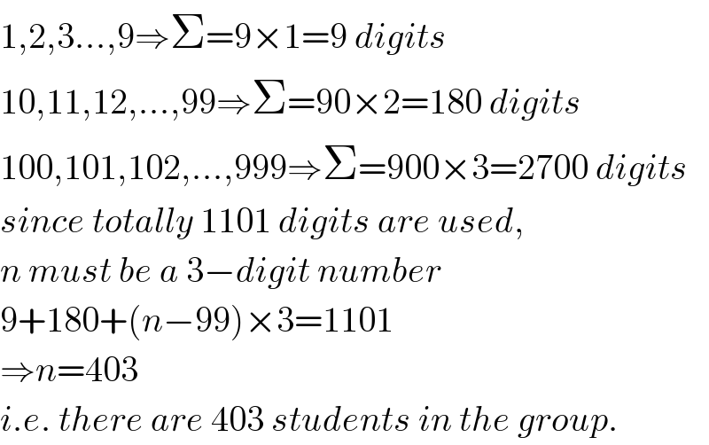 1,2,3...,9⇒Σ=9×1=9 digits  10,11,12,...,99⇒Σ=90×2=180 digits  100,101,102,...,999⇒Σ=900×3=2700 digits  since totally 1101 digits are used,  n must be a 3−digit number  9+180+(n−99)×3=1101  ⇒n=403  i.e. there are 403 students in the group.  