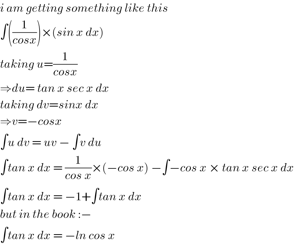 i am getting something like this  ∫((1/(cosx)))×(sin x dx)  taking u=(1/(cosx))  ⇒du= tan x sec x dx  taking dv=sinx dx  ⇒v=−cosx  ∫u dv = uv − ∫v du  ∫tan x dx = (1/(cos x))×(−cos x) −∫−cos x × tan x sec x dx  ∫tan x dx = −1+∫tan x dx  but in the book :−  ∫tan x dx = −ln cos x  