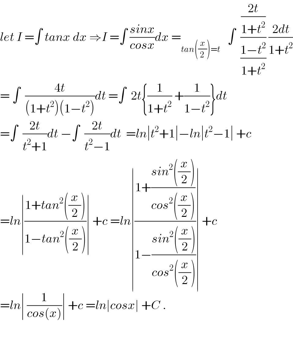 let I =∫ tanx dx ⇒I =∫ ((sinx)/(cosx))dx =_(tan((x/2))=t)    ∫  (((2t)/(1+t^2 ))/((1−t^2 )/(1+t^2 ))) ((2dt)/(1+t^2 ))  = ∫  ((4t)/((1+t^2 )(1−t^2 )))dt =∫  2t{(1/(1+t^2 )) +(1/(1−t^2 ))}dt  =∫  ((2t)/(t^2 +1))dt −∫  ((2t)/(t^2 −1))dt  =ln∣t^2 +1∣−ln∣t^2 −1∣ +c  =ln∣((1+tan^2 ((x/2)))/(1−tan^2 ((x/2))))∣ +c =ln∣((1+((sin^2 ((x/2)))/(cos^2 ((x/2)))))/(1−((sin^2 ((x/2)))/(cos^2 ((x/2))))))∣ +c  =ln∣ (1/(cos(x)))∣ +c =ln∣cosx∣ +C .    