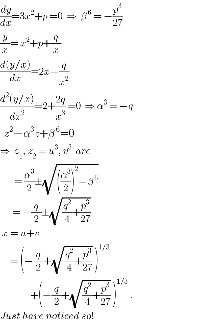(dy/dx)=3x^2 +p =0  ⇒  β^( 6)  = −(p^3 /(27))   (y/x)= x^2 +p+(q/x)  ((d(y/x))/dx)=2x−(q/x^2 )  ((d^2 (y/x))/dx^2 )=2+((2q)/x^3 ) =0  ⇒ α^3  = −q    z^2 −α^3 z+β^( 6) =0  ⇒  z_1 , z_2  = u^3 , v^3   are         = (α^3 /2)±(√(((α^3 /2))^2 −β^( 6) ))        = −(q/2)±(√((q^2 /4)+(p^3 /(27))))   x = u+v       = (−(q/2)+(√((q^2 /4)+(p^3 /(27)))) )^(1/3)                  +(−(q/2)+(√((q^2 /4)+(p^3 /(27)))) )^(1/3)  .  Just have noticed so!  