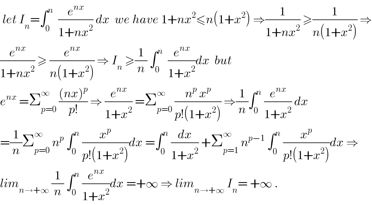  let I_n =∫_0 ^n   (e^(nx) /(1+nx^2 )) dx  we have 1+nx^2 ≤n(1+x^2 ) ⇒(1/(1+nx^2 )) ≥(1/(n(1+x^2 ))) ⇒  (e^(nx) /(1+nx^2 )) ≥ (e^(nx) /(n(1+x^2 ))) ⇒ I_n  ≥(1/n) ∫_0 ^n   (e^(nx) /(1+x^2 ))dx  but  e^(nx)  =Σ_(p=0) ^∞  (((nx)^p )/(p!)) ⇒ (e^(nx) /(1+x^2 )) =Σ_(p=0) ^∞  ((n^p  x^p )/(p!(1+x^2 ))) ⇒(1/n)∫_0 ^n  (e^(nx) /(1+x^2 )) dx  =(1/n)Σ_(p=0) ^∞  n^p  ∫_0 ^n  (x^p /(p!(1+x^2 )))dx =∫_0 ^n  (dx/(1+x^2 )) +Σ_(p=1) ^∞  n^(p−1)  ∫_0 ^n  (x^p /(p!(1+x^2 )))dx ⇒  lim_(n→+∞)  (1/n) ∫_0 ^n  (e^(nx) /(1+x^2 ))dx =+∞ ⇒ lim_(n→+∞)  I_n = +∞ .  