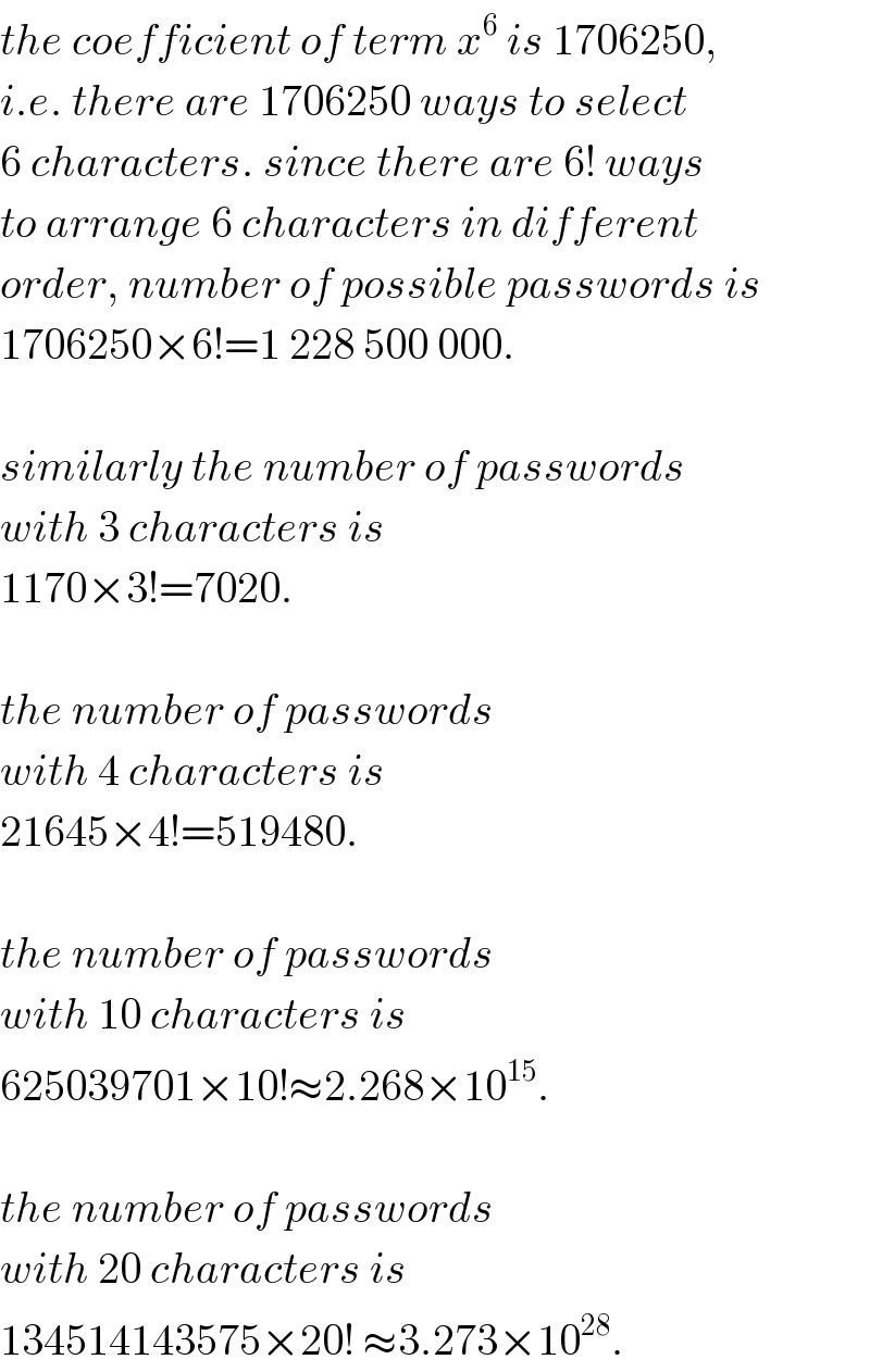 the coefficient of term x^6  is 1706250,  i.e. there are 1706250 ways to select  6 characters. since there are 6! ways  to arrange 6 characters in different  order, number of possible passwords is  1706250×6!=1 228 500 000.    similarly the number of passwords  with 3 characters is  1170×3!=7020.    the number of passwords  with 4 characters is  21645×4!=519480.    the number of passwords  with 10 characters is  625039701×10!≈2.268×10^(15) .    the number of passwords  with 20 characters is  134514143575×20! ≈3.273×10^(28) .  