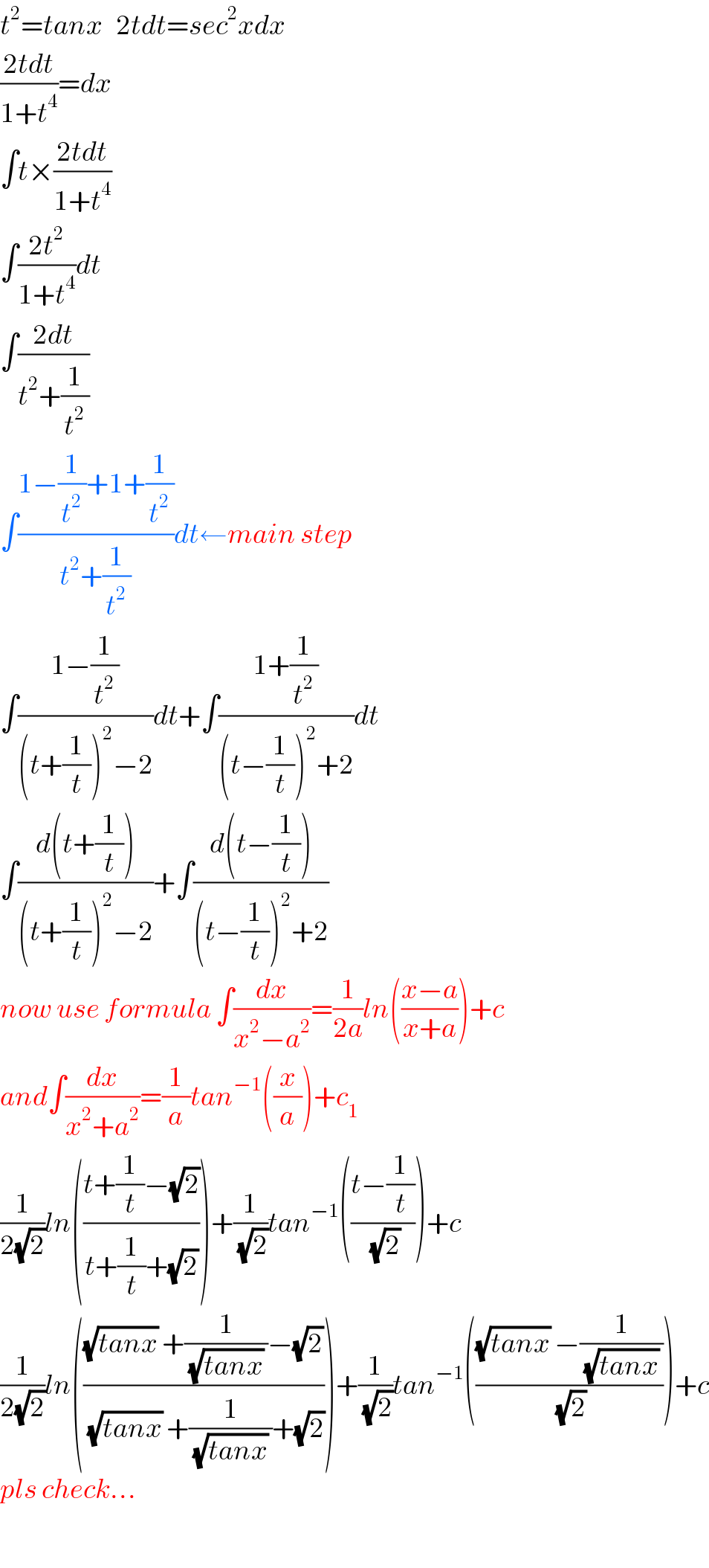 t^2 =tanx   2tdt=sec^2 xdx  ((2tdt)/(1+t^4 ))=dx  ∫t×((2tdt)/(1+t^4 ))  ∫((2t^2 )/(1+t^4 ))dt  ∫((2dt)/(t^2 +(1/t^2 )))  ∫((1−(1/t^2 )+1+(1/t^2 ))/(t^2 +(1/t^2 )))dt←main step  ∫((1−(1/t^2 ))/((t+(1/t))^2 −2))dt+∫((1+(1/t^2 ))/((t−(1/t))^2 +2))dt  ∫((d(t+(1/t)))/((t+(1/t))^2 −2))+∫((d(t−(1/t)))/((t−(1/t))^2 +2))  now use formula ∫(dx/(x^2 −a^2 ))=(1/(2a))ln(((x−a)/(x+a)))+c  and∫(dx/(x^2 +a^2 ))=(1/a)tan^(−1) ((x/a))+c_1   (1/(2(√2)))ln(((t+(1/t)−(√2))/(t+(1/t)+(√2))))+(1/(√2))tan^(−1) (((t−(1/t))/(√2)))+c  (1/(2(√2)))ln((((√(tanx)) +(1/((√(tanx)) ))−(√2))/((√(tanx)) +(1/((√(tanx)) ))+(√2))))+(1/(√2))tan^(−1) ((((√(tanx)) −(1/((√(tanx)) )))/(√2)))+c  pls check...    