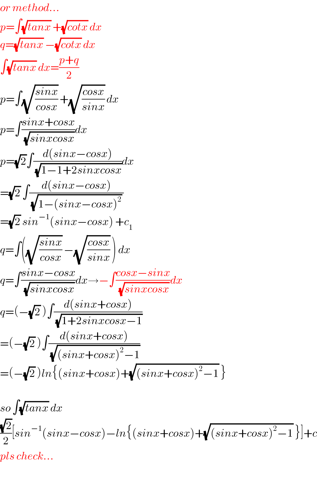 or method...  p=∫(√(tanx)) +(√(cotx)) dx  q=(√(tanx)) −(√(cotx)) dx  ∫(√(tanx)) dx=((p+q)/2)  p=∫(√((sinx)/(cosx))) +(√((cosx)/(sinx))) dx  p=∫((sinx+cosx)/(√(sinxcosx)))dx  p=(√2)∫((d(sinx−cosx))/(√(1−1+2sinxcosx)))dx  =(√2) ∫((d(sinx−cosx))/((√(1−(sinx−cosx)^2 )) ))  =(√2) sin^(−1) (sinx−cosx) +c_1   q=∫((√((sinx)/(cosx))) −(√((cosx)/(sinx))) ) dx  q=∫((sinx−cosx)/(√(sinxcosx)))dx→−∫((cosx−sinx)/(√(sinxcosx)))dx  q=(−(√2) )∫((d(sinx+cosx))/(√(1+2sinxcosx−1)))  =(−(√2) )∫((d(sinx+cosx))/(√((sinx+cosx)^2 −1)))  =(−(√2) )ln{(sinx+cosx)+(√((sinx+cosx)^2 −1)) }    so ∫(√(tanx)) dx  ((√2)/2)[sin^(−1) (sinx−cosx)−ln{(sinx+cosx)+(√((sinx+cosx)^2 −1)) }]+c  pls check...    