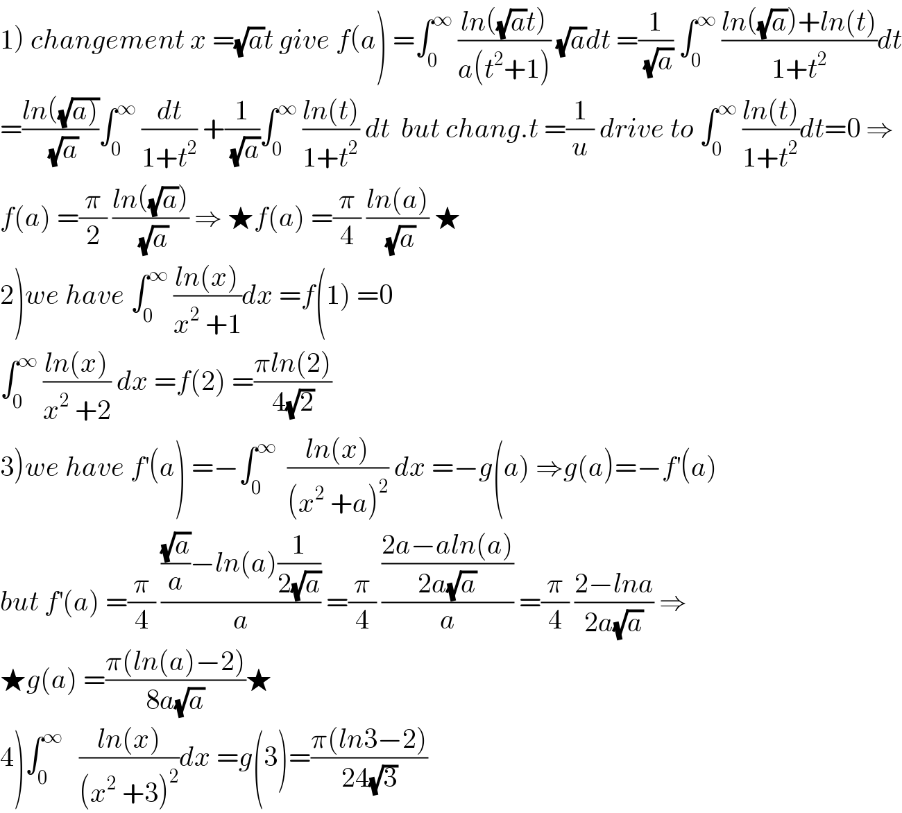 1) changement x =(√a)t give f(a) =∫_0 ^∞  ((ln((√a)t))/(a(t^2 +1))) (√a)dt =(1/(√a)) ∫_0 ^∞  ((ln((√a))+ln(t))/(1+t^2 ))dt  =((ln((√(a))))/(√a))∫_0 ^∞  (dt/(1+t^2 )) +(1/(√a))∫_0 ^∞  ((ln(t))/(1+t^2 )) dt  but chang.t =(1/u) drive to ∫_0 ^∞  ((ln(t))/(1+t^2 ))dt=0 ⇒  f(a) =(π/2) ((ln((√a)))/(√a)) ⇒ ★f(a) =(π/4) ((ln(a))/(√a)) ★  2)we have ∫_0 ^∞  ((ln(x))/(x^2  +1))dx =f(1) =0  ∫_0 ^∞  ((ln(x))/(x^2  +2)) dx =f(2) =((πln(2))/(4(√2)))  3)we have f^′ (a) =−∫_0 ^∞   ((ln(x))/((x^2  +a)^2 )) dx =−g(a) ⇒g(a)=−f^′ (a)  but f^′ (a) =(π/4) ((((√a)/a)−ln(a)(1/(2(√a))))/a) =(π/4) (((2a−aln(a))/(2a(√a)))/a) =(π/4) ((2−lna)/(2a(√a))) ⇒  ★g(a) =((π(ln(a)−2))/(8a(√a)))★  4)∫_0 ^∞    ((ln(x))/((x^2  +3)^2 ))dx =g(3)=((π(ln3−2))/(24(√3)))  
