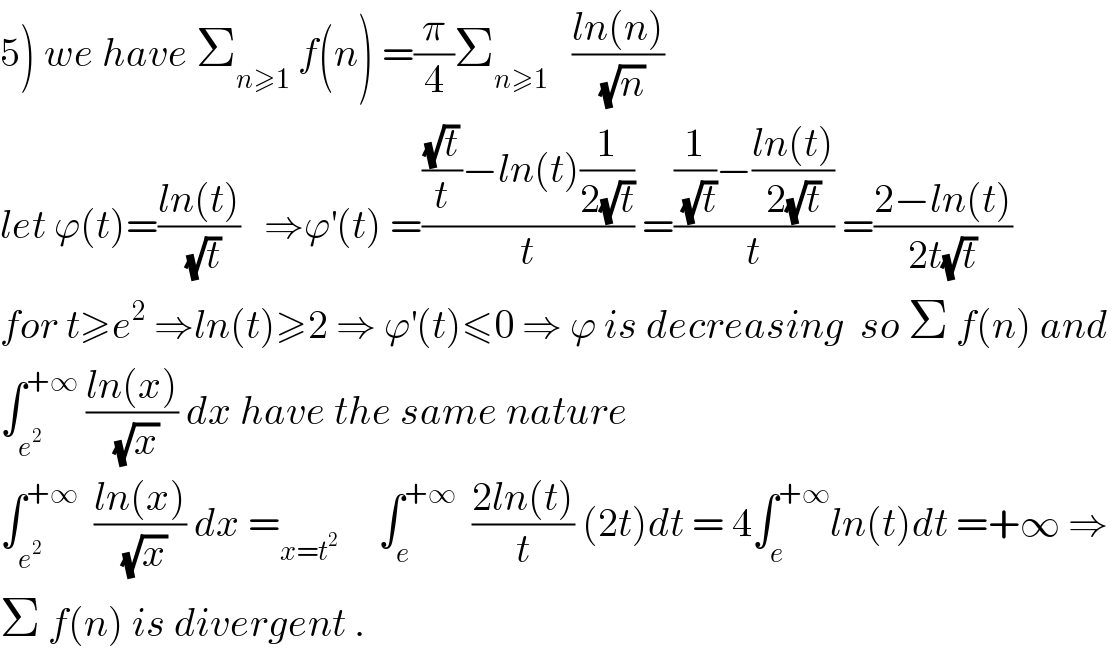 5) we have Σ_(n≥1)  f(n) =(π/4)Σ_(n≥1)    ((ln(n))/(√n))  let ϕ(t)=((ln(t))/(√t))   ⇒ϕ^′ (t) =((((√t)/t)−ln(t)(1/(2(√t))))/t) =(((1/(√t))−((ln(t))/(2(√t))))/t) =((2−ln(t))/(2t(√t)))  for t≥e^2  ⇒ln(t)≥2 ⇒ ϕ^′ (t)≤0 ⇒ ϕ is decreasing  so Σ f(n) and   ∫_e^2  ^(+∞)  ((ln(x))/(√x)) dx have the same nature   ∫_e^2  ^(+∞)   ((ln(x))/(√x)) dx =_(x=t^2 )      ∫_e ^(+∞)   ((2ln(t))/t) (2t)dt = 4∫_e ^(+∞) ln(t)dt =+∞ ⇒  Σ f(n) is divergent .  