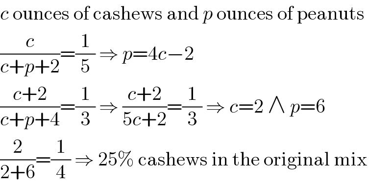 c ounces of cashews and p ounces of peanuts  (c/(c+p+2))=(1/5) ⇒ p=4c−2  ((c+2)/(c+p+4))=(1/3) ⇒ ((c+2)/(5c+2))=(1/3) ⇒ c=2 ∧ p=6  (2/(2+6))=(1/4) ⇒ 25% cashews in the original mix  