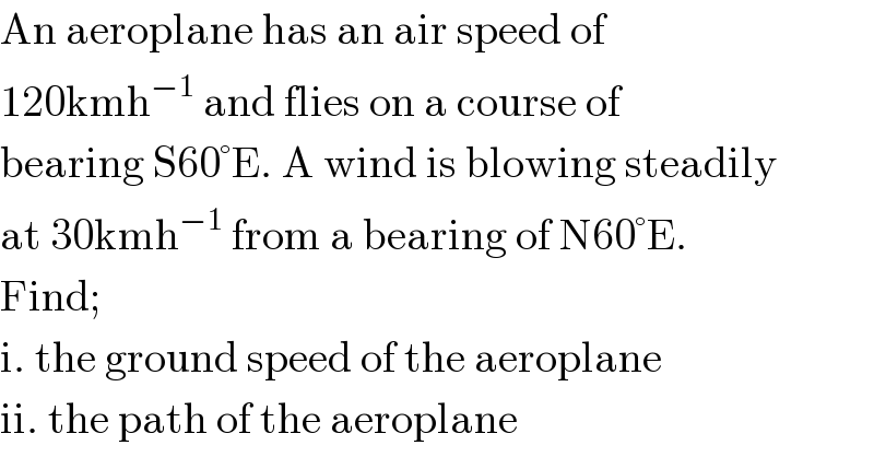 An aeroplane has an air speed of   120kmh^(−1)  and flies on a course of  bearing S60°E. A wind is blowing steadily  at 30kmh^(−1)  from a bearing of N60°E.  Find;  i. the ground speed of the aeroplane  ii. the path of the aeroplane  