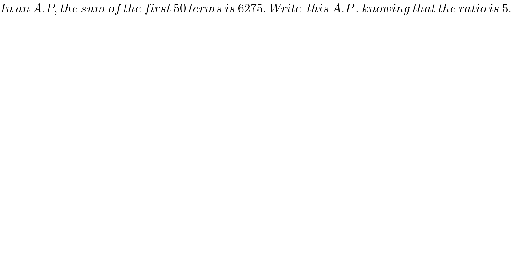 In an A.P, the sum of the first 50 terms is 6275. Write  this A.P . knowing that the ratio is 5.  